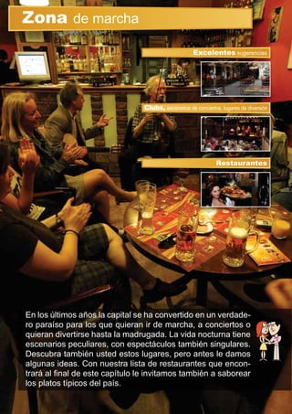 En los últimos años la capital se ha convertido en un verdade-
ro paraíso para los que quieran ir de marcha, a conciertos o
quieran divertirse hasta la madrugada. La vida nocturna tiene
escenarios peculiares, con espectáculos también singulares.
Descubra también usted estos lugares, pero antes le damos
algunas ideas. Con nuestra lista de restaurantes que encon-
trará al ﬁnal de este capítulo le invitamos también a saborear
los platos típicos del país.
Zona de marcha
Clubs, escenarios de conciertos, lugares de diversión
Excelentes sugerencias
Restaurantes
 