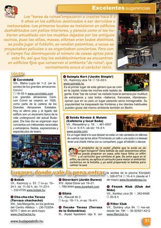 www.budapestinfo.hu
Excelentessugerencias
Los “bares de ruinas”empezaron a crearse hace 5 ó
6 años en los ediﬁcios destinados a ser derruidos o
restaurados. Los primeros locales se instalaron en ediﬁcios
deshabitados con patios interiores, y parecía como si los hu-
bieran amueblado con los muebles dejados por los antiguos
vecinos, pues las sillas, mesas, sillones eran todos distintos,
se podía jugar al futbolín, se vendían palomitas, a veces se
proyectaban películas o se organizaban conciertos. Pero con
el tiempo fue disminuyendo el número de casas aptas para
este ﬁn, así que hoy los establecimientos se encuentran
en ediﬁcios ﬁjos que conservan el ambiente “de ruina”, que
normalmente evoca el carácter retro.
c Szóda Kávézó & Mulató
(Cafetería y local Soda)
VII., Wesselényi u. 18. § 461-0007
© lu–vi: 9–5 h, sá–do: 14–4 h
www.szoda.com
Es un lugar ideal si lo que desean es estar un rato sentados en sillones
de cuerina roja de los años 70 tomando un café o una soda o si desean
tener una charla íntima con su compañero, jugar al futbolín o danzar.
¡A propósito de la soda! ¿Sabía que la soda es de
origen húngaro? Esta bebida de casi doscientos años
se puede preparar en casa, sólo hace falta un sifón
y el cartucho que contiene el gas. Se echa agua en el
sifón, se cierra, se aplica el cartucho para meter el anhídrido
carbónico en la botella, y ya está preparada la bebida para
calmar la sed.
b Szimpla Kert (‘Jardín Simple’)
VII., Kazinczy utca 14. © 12–03 h
www.szimpla.hu
Es el primer lugar de este género que se creó
en la capital, todas las noches está repleto de
gente. Este “bar de ruinas” es visitado toda la semana por multitud
de extranjeros y casi todos –italianos, franceses, irlandeses–
opinan que en su país un lugar parecido sería inimaginable. Su
popularidad ha traspasado las fronteras y los clientes habituales
pueden gozar del mismo ambiente también en Berlín.
51
a Corvintető
VIII., Blaha Lujza tér 1–2. (en la
azotea de los grandes almacenes
Corvin)
© 18–05 h www.corvinteto.com
Los grandes almacenes Cent-
rum Corvin se crearon en 1926,
como parte de la cadena de los
Grandes Almacenes Estatales.
Hoy el último piso y el tejado del
ediﬁcio son un escenario típico de la
vida underground del actual Buda-
pest. Día tras día se organizan aquí
conciertos con intérpretes nacionales
y extranjeros, ﬁestas, exposiciones y
espectáculos de teatro.
aaaa Corvintető
VIII Blaha Lujza tér 1
Ideas
d Bobek
VII., Kazinczy u. 53. © lu–ju: 10–
24 h sá: 11–02 h, do: 11–23 h
§ 332-0729 www.bobek.hu
e Cha-cha-cha Terasz
(Terraza chachachá)
XIII., Isla Margarita, en los jardines
del Centro Atlético § (36-70)554-
0670 © abre en abril-mayo
www.chachacha.hu
f Dürer-kert (Jardín Durero)
XIV., Ajtósi Dürer sor 19–21.
§ 789-4444 www.durerkert.com
g Ellátó
VII., Klauzál tér 2.
© lu–ju: 18–1 h, vi–sa: 18–4 h
h Fecske Terasz (Terraza
de la Golondrina)
III., Árpád fejedelem útja 8. (en
la azotea de la piscina Komjádi)
§ 326-0714 © 10–4 h (desde el 1
de mayo) www.fecsketerasz.hu
i Fészek Klub (Club del
Nido)
VII., Kertész utca 36. § 342-6548
© 20–6 h
j Filter Club
VII., Dohány utca 84. © ma–sá:
desde las 19h § 36-30/921-4212
www.ﬁlterclub.hu
d Bobek
VII Ka inc 53 © l j 10
f Dürer-kert (Jardín Durero)
XIV Ajtósi Dürer sor 19 21
la azotea
§ 326-071§
de mayo)
Lugares donde vale la pena entrar
 