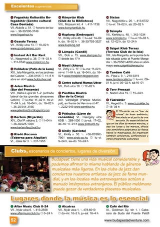 www.budapestadventure.com
k Fogasház Kulturális Be-
fogadótér (Centro cultural
Casa Dentada)
VII, Akácfa u. 51. © horario de ba-
res § 36-30/500-3749
www.fogashaz.hu
l Gozsdu Terasz
VII., Király utca 13. © 10–02 h
www.gozsduterasz.com
m Instant Art Bar Kert
VI., Nagymező u. 38. © 14–03 h
§ 311-0740 www.instant.co.hu
n Holdudvar (Patio de la Luna)
XIII., Isla Margarita, en los jardines
del Casino § 236-0155 © 11–5 h
abre en abril www.holdudvar.net
o Jelen Bisztró
(Bar del Presente)
VIII., Blaha Lujza tér 1–2. (entrada
lateral de los grandes almacenes
Corvin) © lu-ma: 11–02 h, mi-vi:
11–04 h, sá: 16–04 h, do: 16–02 h
§ 36-20/344-3155
www.jelenbisztro.blogspot.com
p Kertem (Mi jardín)
XIV., Olof P. sétány 3. © 11–04 h
§ 36-30/225-1399
www.kertemfesztival.hu
q Kiadó Kocsma
(Taberna para Alquilar)
VI., Jókai tér 3. § 331-1955
r Könyvtár Klub
(Club de la Biblioteca)
VIII., Múzeum krt. 4 § 411-1738
www.konyvtarklub.hu
s Kuplung (Embrague)
VI., Király utca 46. © lu–sá: 14–04
h, do: 18–02 h § 36-30/755-3527
www.kuplung.net
t Lámpás (Candil)
VII., Dob u. 15. www.alampas.hu
© desde las 17 h
u Most! (Ahora)
VI., Zichy J. u. 17. © lu–ma: 11–02 h,
mi–vi: 11–04 h, sá: 16–04 h, do: 16–
02 h www.mostjelen.blogspot.com
v Centro cultural Mumus Udvar
VII., Dob utca 18. © 17–02 h
w Pántlika Bisztró
(Bar de la Cinta)
XIV. Városliget (Parque Munici-
pal), en frente de Hermina út 47.
§ 2222-949 www.pantlika.hu
x Pótkulcs (Llave de
recambio) VI., Csengery utca
65/B § 269-1050 © ju–sá: 17–02,
do–mi: 17–01 h www.potkulcs.hu
y Sirály (Gaviota)
VI., Király u. 50. § +36-20/992-
7901 www.siraly.co.hu © lu–vi:
9–24 h, sa–do: 10–24 h
z Sixtus
VII., Nagydiófa u. 26. § 413-6722
© lu–vi: 19–02 h, sá: 20–02 h
A Szimpla
VII., Kertész u. 48. § 342-1034
www.szimpla.hu © lu–vi 10–02 h,
sá: 12–02 h, do 12–24 h
B Sziget Klub Terasz
(Terraza Club de la Isla)
XIII., Isla Margarita, en la punta de la
isla situada junto al Puente Marga-
rita § 36-70/561-4200 abre en abril-
mayo www.szigetklubterasz.hu
C Tandem Café
IX., Pipa u. 9. § 218-9319
www.tandemcafe.hu © lu–mi: 09–
01 h, ju-vi: 09–02 h, sá:16–01
D Terv Presszó
V., Nádor utca 19. © 15–24 h
E Tűzraktér
VI., Hegedű u. 3. www.tuzrakter.hu
© 18–05 h
Excelentes sugerencias
52
El Tûzraktér es un “bar de
ruinas” de buen ambiente,
instalado en el patio de una
escuela. Su especialidad es
que en los días de menos marcha, o
sea los lunes y los martes, ofrece
una atmósfera palpitante de ﬁesta
hasta la madrugada. Se organizan
también conciertos, conferencias y
otros programas culturales
Budapest tiene una vida musical considerable y
podemos aﬁrmar lo mismo hablando de géneros
musicales más ligeros. En los clubs de jazz dan
conciertos nuestros artistas de jazz de fama mun-
dial, y en los locales más extravagantes actúan a
menudo intérpretes extranjeros. El público melómano
puede gozar de verdaderos placeres musicales.
uuudddddadadapepe tttstst tttttiiiiieienene uunana vvidididididaa mumu iisisicacalll coconsnsidBBBBBuBuBu
Clubs, escenarios de conciertos, lugares de diversión
a After Music Club 0–24
VII., Nyár utca 6. § 413-2558
www.aftermusicclub.hu © 0–24 h
b Alcatraz
VII., Nyár utca 1. § 478-6010
© do–mi: 16–2 h, ju–sá: 16–4 h
c Café del Rió
XI., Goldman Gy. tér 1. / Cabe-
cera de Buda del Puente Petőﬁ
a After Music Club 0–24 b Alcatraz c Café del Rió
Lugares donde la música es lo esencial
 