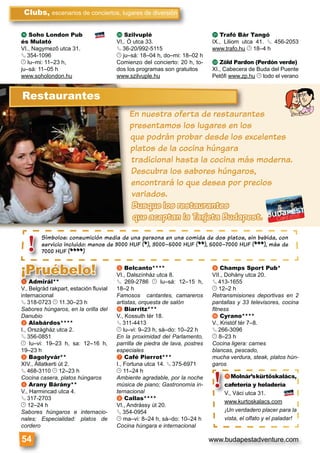 www.budapestadventure.com
s Soho London Pub
és Mulató
VI., Nagymező utca 31.
§ 354-1096
© lu–mi: 11–23 h,
ju–sá: 11–05 h
www.soholondon.hu
t Szilvuplé
VI,. Ó utca 33.
§ 36-20/992-5115
© ju–sá: 18–04 h, do–mi: 18–02 h
Comienzo del concierto: 20 h, to-
dos los programas son gratuitos
www.szilvuple.hu
u Trafó Bár Tangó
IX., Liliom utca 41. § 456-2053
www.trafo.hu © 18–4 h
v Zöld Pardon (Perdón verde)
XI., Cabecera de Buda del Puente
Petőﬁ www.zp.hu © todo el verano
Clubs, escenarios de conciertos, lugares de diversión
54
Símbolos: consumición media de una persona en una comida de dos platos, sin bebida, con
servicio incluido: menos de 3000 HUF (*), 3000–5000 HUF (**), 5000–7000 HUF (***), más de
7000 HUF (****)
Símbolos: c
servicio incl
7000 HUF (*!
En nuestra oferta de restaurantes
presentamos los lugares en los
que podrán probar desde los excelentes
platos de la cocina húngara
tradicional hasta la cocina más moderna.
Descubra los sabores húngaros,
encontrará lo que desea por precios
variados.
Busque los restaurantes
que aceptan la Tarjeta Budapest.
EnEn nuue tstra offertrta dde resttauraEE
Restaurantes
a Admirál**
V., Belgrád rakpart, estación ﬂuvial
internacional
§ 318-0723 © 11.30–23 h
Sabores húngaros, en la orilla del
Danubio
b Alabárdos****
I., Országház utca 2.
§ 356-0851
© lu–vi: 19–23 h, sa: 12–16 h,
19–23 h
c Bagolyvár**
XIV., Állatkerti út 2.
§ 468-3110 © 12–23 h
Cocina casera, platos húngaros
d Arany Bárány**
V., Harmincad utca 4.
§ 317-2703
© 12–24 h
Sabores húngaros e internacio-
nales; Especialidad: platos de
cordero
e Belcanto****
VI., Dalszínház utca 8.
§ 269-2786 © lu–sá: 12–15 h,
18–2 h
Famosos cantantes, camareros
artistas, orquesta de salón
f Biarritz***
V., Kossuth tér 18.
§ 311-4413
© lu–vi: 9–23 h, sá–do: 10–22 h
En la proximidad del Parlamento,
parrilla de piedra de lava, postres
especiales
g Café Pierrot***
I., Fortuna utca 14. § 375-6971
© 11–24 h
Ambiente agradable, por la noche
música de piano; Gastronomía in-
ternacional
h Callas****
VI., Andrássy út 20.
§ 354-0954
© ma–vi: 8–24 h, sá–do: 10–24 h
Cocina húngara e internacional
i Champs Sport Pub*
VII., Dohány utca 20.
§ 413-1655
© 12–2 h
Retransmisiones deportivas en 2
pantallas y 33 televisores, cocina
ﬁtness
j Cyrano****
V., Kristóf tér 7–8.
§ 266-3096
© 8–23 h
Cocina ligera: carnes
blancas, pescado,
mucha verdura, steak, platos hún-
garos
aaaaaaaa Admirál**
V Belgrád rakpart estación ﬂuvial
e Be
VI., D
§ 26§
18–2
¡Pruébelo!
kMolnár’skürtőskalács,
cafetería y heladería
V., Váci utca 31.
www.kurtoskalacs.com
¡Un verdadero placer para la
vista, el olfato y el paladar!
kkMolnár’sk
cafetería y h
V., Váci utca 3
www.kurtoska
¡Un verdadero
vista, el olfato
!
 