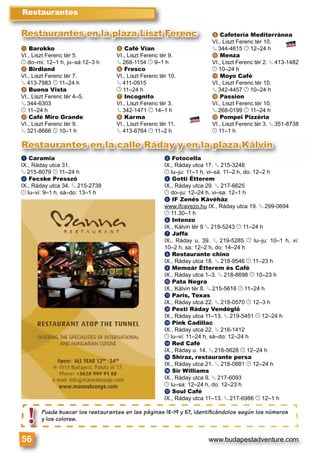 www.budapestadventure.com
a Barokko
VI., Liszt Ferenc tér 5.
© do–mi: 12–1 h, ju–sá:12–3 h
b Birdland
VI., Liszt Ferenc tér 7.
§ 413-7983 © 11–24 h
c Buena Vista
VI., Liszt Ferenc tér 4–5.
§ 344-6303
© 11–24 h
d Café Miro Grande
VI., Liszt Ferenc tér 9.
§ 321-8666 © 10–1 h
e Café Vian
VI., Liszt Ferenc tér 9.
§ 268-1154 © 9–1 h
f Fresco
VI., Liszt Ferenc tér 10.
§ 411-0915
© 11–24 h
g Incognito
VI., Liszt Ferenc tér 3.
§ 342-1471 © 14–1 h
h Karma
VI., Liszt Ferenc tér 11.
§ 413-6764 © 11–2 h
i Cafetería Mediterránea
VI., Liszt Ferenc tér 10.
§ 344-4615 © 12–24 h
j Menza
VI., Liszt Ferenc tér 2. § 413-1482
© 10–24 h
k Moyo Café
VI., Liszt Ferenc tér 10.
§ 342-4457 © 10–24 h
l Passion
VI., Liszt Ferenc tér 10.
§ 268-0199 © 11–24 h
m Pompei Pizzéria
VI., Liszt Ferenc tér 3. § 351-8738
© 11–1 h
Restaurantes
56
Puede buscar los restaurantes en las páginas 18-19 y 57, identiﬁcándolos según los números
y los colores.
6
Puede busca
y los colores!
Restaurantes en la calle Ráday y en la plaza Kálvin
a Caramia
IX., Ráday utca 31.
§ 215-8079 © 11–24 h
b Fecske Presszó
IX., Ráday utca 34. § 215-2738
© lu–vi: 9–1 h, sá–do: 13–1 h
c Fotocella
IX., Ráday utca 17. § 215-3248
© lu–ju: 11–1 h, vi–sá: 11–2 h, do: 12–2 h
d Gotti Étterem
IX., Ráday utca 29. § 217-6625
© do–ju: 12–24 h, vi–sa: 12–1 h
e IF Zenés Kávéház
www.ifcavezo.hu IX., Ráday utca 19. § 299-0694
© 11.30–1 h
f Intenzo
IX., Kálvin tér 9 § 219-5243 © 11–24 h
g Jaffa
IX., Ráday u. 39. § 219-5285 © lu–ju: 10–1 h, vi:
10–2 h, sa: 12–2 h, do: 14–24 h
h Restaurante chino
IX., Ráday utca 18. § 218-9546 © 11–23 h
i Memoár Étterem és Café
IX., Ráday utca 1–3. § 218-8698 © 10–23 h
j Pata Negra
IX., Kálvin tér 8. § 215-5616 © 11–24 h
k Paris, Texas
IX., Ráday utca 22. § 218-0570 © 12–3 h
l Pesti Ráday Vendéglő
IX., Ráday utca 11–13. § 219-5451 © 12–24 h
m Pink Cadillac
IX., Ráday utca 22. § 216-1412
© lu–vi: 11–24 h, sá–do: 12–24 h
n Red Café
IX., Ráday u. 14. § 216-5628 © 12–24 h
o Shiraz, restaurante persa
IX., Ráday utca 21. § 218-0881 © 12–24 h
p Sir Williams
IX., Ráday utca 9. § 217-6093
© lu–sa: 12–24 h, do: 12–23 h
q Soul Café
IX., Ráday utca 11–13. § 217-6986 © 12–1 h
a Barokko e Café Vian
i C
VI., L
§ 34§
Restaurantes en la plaza Liszt Ferenc
 