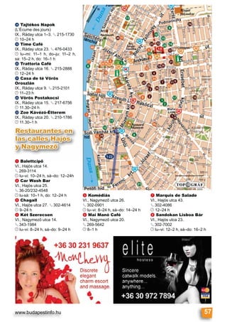 www.budapestinfo.hu 57
Restaurantes en
las calles Hajós
y Nagymező
a Balettcipő
VI., Hajós utca 14.
§ 269-3114
© lu–vi: 10–24 h, sá–do: 12–24h
b Car Wash Bar
VI., Hajós utca 25.
§ 36-20/232-4548
© lu-sá: 10–1 h, do: 12–24 h
c Chagall
VI., Hajós utca 27. § 302-4614
© 9–24 h
d Két Szerecsen
VI., Nagymező utca 14.
§ 343-1984
© lu–vi: 8–24 h, sá–do: 9–24 h
e Komédiás
VI., Nagymező utca 26.
§ 302-0901
© lu–vi: 8–24 h, sá–do: 14–24 h
f Mai Manó Café
VI., Nagymező utca 20.
§ 269-5642
© 8–1 h
g Marquis de Salade
VI., Hajós utca 43.
§ 302-4086
© 12–24 h
h Sandokan Lisboa Bár
VI., Hajós utca 23.
§ 302-7002
© lu–vi: 12–2 h, sá–do: 16–2 h
r Tajtékos Napok
(L’Écume des jours)
IX., Ráday utca 1–3. § 215-1730
© 10–24 h
s Time Café
IX., Ráday utca 23. § 476-0433
© lu–mi: 11–1 h, do–ju: 11–2 h,
sa: 15–2 h, do: 16–1 h
t Trattoria Café
IX., Ráday utca 16. § 215-2888
© 12–24 h
u Casa de té Vörös
Oroszlán
IX., Ráday utca 9. § 215-2101
© 11–23 h
v Vörös Postakocsi
IX., Ráday utca 15. § 217-6756
© 11.30–24 h
w Zoe Kávézó-Étterem
IX., Ráday utca 20. § 210-1786
© 11.30–1 h
 