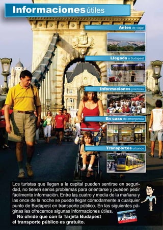Los turistas que llegan a la capital pueden sentirse en seguri-
dad, no tienen serios problemas para orientarse y pueden pedir
fácilmente información. Entre las cuatro y media de la mañana y
las once de la noche se puede llegar cómodamente a cualquier
punto de Budapest en transporte público. En las siguientes pá-
ginas les ofrecemos algunas informaciones útiles.
No olvide que con la Tarjeta Budapest
el transporte público es gratuito.
Informacionesútiles
Llegada a Budapest
Antes de viajar
Informaciones prácticas
En caso de emergencia
Transportes urbanos
Ll d
En caso d i
Transportes urbanos
 