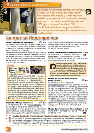 www.budapestadventure.com6
Lo que se tiene que ver
Los museos normalmente permanecen cerrados
los lunes. En el caso de las entradas indica-
mos el precio más elevado y el más bajo, hay
además otros tipos de billetes, para estudiantes,
grupos, etc. Los precios son de ﬁnales del año
2009, que podrán subir en el año 2010.
Con la Tarjeta Budapest se pueden visitar con
un descuento considerable los mayores museos
de Budapest.
s museos normalmente pLLos
Museos,salas de exposiciones
El sábado más próximo de la noche de San Juan se declaró hace algunos años la Noche de los Museos.
Es una noche en que muchos habitantes de Budapest no duermen. En esta ocasión, que viene a ser
una ﬁesta de inauguración del verano, las diferentes instituciones ofrecen programas inhabituales.
(Las entradas son válidas para los programas de todos los lugares de la capital que participan en el
evento, así como para los autobuses que circulan entre los museos.)
El sábado m
Es una noch
una ﬁesta d
(Las entrada
evento, así c
!
Museo y ruinas de Aquincum a A3
III., Szentendrei út 135–139. § 454-0438 www.btm.hu
© 15 abril–31 octubre, ruinas: martes-domingo 9–17
h, exposición: martes–domingo 10–17 h (cerrado en-
tre el 1 de nov. y el 14 de abril)
Vestigios de la ciudad civil de Aquincum, de 2000 años
de antigüedad. Ruinas romanas, colección de pintu-
ras, órgano reconstruido, estatua de Fortuna Nemesis,
suelo de mosaico con imágenes de Hércules y Diana.
à Batthyány tér, dirección Szentendre ã 34, 134,
106 & 360–2100 HUF
Instituto y Museo Militares c B2
I., Tóth Árpád sétány 40. § 325-1600 www.militaria.hu © mar-
tes–domingo, 10–18 h (1 de oct.–31 de marzo, 10–16 h)
Rica colección de armas desde la época anterior a la
dominación turca hasta el siglo XX. Uniformes, ban-
deras, mapas, proyectiles y 28.000 piezas numismá-
ticas. Objetos procedentes de aviones de la II Guerra
Mundial. Merece especial atención la exposición Tre-
ce días, dedicada a la revolución de 1956.
ã 16A & entrada gratuita
Centro conmemorativo del Holocausto d D3
IX., Páva utca 39. § 455-3320, 455-3333
www.hdke.hu © martes–domingo, 10–18 h
à 4, 6, 21, 21A ë Ferenc körút & 1000 HUF (en-
trada libre con carnet de estudiante)
Museo de Arte de Asia Oriental
Hopp Ferenc e D1
VI., Andrássy út 103. § 322-8476
www.hoppmuzeum.hu © martes–domingo, 10–18 h
La colección fundada por Ferenc Hopp, coleccionista
del siglo XIX, originalmente de 4000 objetos proceden-
tes de Asia oriental, especialmente de Japón y Chi-
na, hoy cuenta con unas 20.000 piezas. De entre los
objetos de museo expuestos en la antigua casa del
coleccionista, destacan los recuerdos del arte medie-
val japonés y los objetos de bronce y porcelana china.
La exposición permanente se puede visitar en el Mu-
seo Ráth György (para la dirección véase más abajo).
È Bajza utca ä 70, 78 & 400–2300 HUF
Museo Conmemorativo Kassák Lajos g A3
III., Fő tér 1. § 368-7021 © mi–do, 10–17 h (01. 03–
31. 10: 10–18 h)
La sinagoga de la calle Páva y las dos nue-
vas alas laterales del ediﬁcio, galardona-
das con un premio arquitectónico, albergan
desde 2004 el centro conmemorativo que
presenta, en una superﬁcie de 1500 m2
, una
exposición permanente con el título “Desde hasta la
privación de derecho hasta el genocidio” en home-
naje a las víctimas del holocausto húngaro.
Museo de Historia de
Budapest – Museo del
Palacio b B2
I., Szent György tér 2.
§ 487-8800 www.btm.hu © 10–18 h (1 de nov.–
28 de febr.: 10–16 h), cerrado los martes, excep-
to entre el 16 de mayo y el 15 de septiembre
Colección de vestigios arquitectónicos de Buda-
pest. Budapest en la edad media: evolución de
las poblaciones desde la época romana hasta el
s. XIII. El palacio real de Buda en la edad media:
objetos de uso originales, sellos, objetos de vi-
drio, armas, lápidas funerarias. Estatuas góticas
del palacio real. Budapest en la época moderna:
momentos históricos en la vida de una metrópoli.
ã 5, 16, 178, à 18 & 520–2100 HUF
Museo de His
Budapest – M
Idea
 