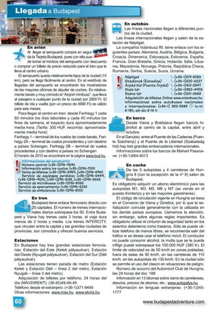www.budapestadventure.com60
En avión
Al llegar al aeropuerto compre en segui-
da la Tarjeta Budapest, pues con ella pue-
de tomar el minibús del aeropuerto con descuento
o comprar un billete de precio reducido para el tren que le
lleva al centro urbano.
El aeropuerto queda relativamente lejos de la ciudad (15
km), pero se llega fácilmente al centro. En el vestíbulo de
llegadas del aeropuerto se encontrarán los mostradores
de las mayores oﬁcinas de alquiler de coches. Es relativa-
mente barato y muy cómodo el “Airport minibusz”, que lleva
al pasajero a cualquier punto de la ciudad por 2900 Ft. El
billete de ida y vuelta (por un precio de 4990 Ft) es válido
para seis meses.
Para llegar al centro en tren: desde Ferihegy 1 cada
60 minutos los días laborales y cada 45 minutos los
ﬁnes de semana, el trayecto dura aproximadamente
media hora. (Tarifa: 300 HUF, recorrido: aproximada-
mente media hora)
Ferihegy 1 – terminal de los vuelos de coste barato, Feri-
hegy 2A – terminal de vuelos procedentes y con destino
a países Schengen, Ferihegy 2B – terminal de vuelos
procedentes y con destino a países no Schengen
El horario de 2010 se encontrará en la página www.bud.hu.
En tren
Budapest tiene enlace ferroviario directo con
25 capitales. El número de trenes internacio-
nales diarios sobrepasa los 50. Entre Buda-
pest y Viena hay trenes cada 3 horas, el viaje dura
menos de 2 horas y media. Los trenes INTERCITY,
que circulan entre la capital y las grandes ciudades de
provincias, son cómodos y ofrecen buenos servicios.
Estaciones
En Budapest hay tres grandes estaciones ferrovia-
rias: Estación del Este (Keleti pályaudvar), Estación
del Oeste (Nyugati pályaudvar), Estación del Sur (Déli
pályaudvar).
Las estaciones tienen parada de metro (Estación
Keleti y Estación Déli – línea 2 del metro, Estación
Nyugati – línea 3 del metro).
Adquisición de billetes por teléfono, 24 horas del
día (MÁVDIREKT): (36-40)49-49-49
Teléfono desde el extranjero: (+36-1)371-9449
Otras informaciones: www.mav.hu, www.elvira.hu
E ió
Llegadaa Budapest
En autobús
Las líneas nacionales llegan a diferentes pun-
tos de la ciudad.
Las líneas internacionales llegan y salen de la es-
tación de Népliget.
La compañía Volánbusz Rt. tiene enlace con los si-
guientes países: Alemania, Austria, Bélgica, Bulgaria,
Croacia, Dinamarca, Eslovaquia, Eslovenia, España,
Francia, Gran Bretaña, Grecia, Holanda, Italia, Litua-
nia, Macedonia, Noruega, Polonia, República Checa,
Rumanía, Serbia, Suecia, Suiza, Ucrania.
En barco
Desde Viena y Bratislava llegan barcos hi-
drofoil al centro de la capital, entre abril y
octubre.
En el Danubio, entre el Puente de las Cadenas (Puen-
te Széchenyi) y el Puente de la Libertad (Szabadság
híd) hay tres grandes embarcaderos internacionales.
Informaciones sobre los barcos de Mahart Passna-
ve: (+36-1)484-4013
En coche
De las 5 autopistas y 4 carreteras de Hun-
gría 8 (con la excepción de la nº 8) salen de
Budapest.
Es obligatorio adquirir un abono electrónico para las
autopistas M1, M3, M5, M6 y M7 (se vende en el
puesto fronterizo y en las mayores gasolineras).
El código de circulación vigente en Hungría se basa
en el Convenio de Viena y Ginebra, por lo que la se-
ñalización coincide generalmente con la utilizada en
los demás países europeos. Llamamos la atención,
sin embargo, sobre algunas reglas importantes. Es
obligatorio utilizar el cinturón de seguridad tanto en los
asientos delanteros como traseros. Sólo se puede uti-
lizar teléfono de manos libres, se recomienda salir del
tráﬁco si se desea usar el teléfono móvil. El conductor
no puede consumir alcohol, la multa que se le puede
inﬂigir puede sobrepasar los 100.000 HUF (380 U). El
límite de velocidad es de 50 km/h en zonas pobladas,
fuera de estas de 90 km/h, en las carreteras de 110
km/h, en las autopistas de 130 km/h. En la ciudad sólo
se permite el uso del claxon en situaciones de peligro.
Número de socorro del Automóvil Club de Hungría,
las 24 horas del día: 188
Información en 13 idiomas sobre cierre de carretereas,
desvíos, precios de abonos, etc.: www.autopalya.hu
Información en lenguas extranjeras: (+36-1)345-
1777
En autobúsEn autobús
Las líneas nacionales llegan a diferente
tos de la ciudad.
Las líneas internacionales llegan y salen de
t ió d Né li t
v
En
De
dro
oct
En el Da
T
Al llegar al aeropuerto compre en segui-
da la Tarjeta Budapest, pues con ella pue-
de tomar el minibús del aeropuerto con des
o comprar un billete de precio reducido para el tren
En avión
Ò
En
Bu
25
na
pest y Viena
t
En coche
De las 5 autopistas y 4 carreteras de
gría 8 (con la excepción de la nº 8) sa
Budapest.
Es obligatorio adquirir un abono electrónico pa
K
Népliget § (+36-1)219-8086
Stadionok (Estadios) § (+36-1)220-6227
Árpád híd (Puente Árpád) § (+36-1)412-2597
Etele tér § (+36-1)382-4905
Széna tér § (+36-1)201-3688
Adquisición de billetes Online: www.volanbusz.hu
Informaciones sobre autobuses nacionales
e internacionales: (+36-1) 382-0888 © lu-vi:
8-18h, sá-do: 8-16 h
Népliget
Stadionok (E
p
Árpád híd (Pu
Etele tér
Széna tér
Adquisición d
!
Informaciones del aeropuerto:
Número central: (+36-1)296-9696
Información sobre los vuelos: (+36-1)296-7000
Venta de billetes: (+36-1)296-5959, (+36-1)296-5960
Servicio de equipajes perdidos: (+36-1)296-5449,
(+36-1)296-9026, (+36-1)296-5138, (+36-1)296-5665
Servicio de microbuses: (+36-1)296-8555
Servicio de aparcamiento: (+36-1)296-5232
Servicio de ambulancia: (+36-1)296-8000
Informaciones
Número centra
Información so
Venta de billete
Servicio de eq
(+36-1)296-9026,
q
S i i d i
) ,
!
 