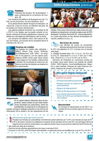 www.budapestinfo.hu 61
Teléfono
Indicativo de Hungría: 36, de Budapest: 1,
para conferencias en el territorio de Hun-
gría: 36.
Los números de teléfono de Budapest son de 7 ci-
fras, los de provincias, con los indicativos, de 8.
Si se desea llamar desde Hungría al extranjero, se
marca 00, y tras oír el tono, el indicativo del país, de
la ciudad y el número del abonado.
Las cabinas públicas funcionan con monedas de 50
y 100 Ft o con tarjeta, que se puede comprar en es-
tancos, oﬁcinas de correos, gasolineras y quioscos. Las
tarifas son más bajas los días festivos y por la noche.
Los números de teléfono móvil, tras marcar el 36,
son de 9 cifras, y en función de la compañía tienen el
indicativo 20, 30 ó 70.
Tarjetas de crédito
Las tarjetas de crédito más utilizadas –
AMEX, Diners Club, Cirrus, EnRoute,
Euro/Mastercard, JCB, VISA – se acep-
tan en los bancos y en los cajeros auto-
máticos (ATM), sirven para sacar dinero
y para pagar en los hoteles, restaurantes
y tiendas. En la entrada se indica con ad-
hesivos qué tipo de tarjetas se aceptan en
los restaurantes.
Alojamiento
En la capital hallarán diferentes tipos de alo-
jamiento, desde hoteles de lujo hasta habita-
ciones alquiladas por particulares. Sobre las
posibilidades de alojamiento en Budapest se
pueden conseguir catálogos gratuitos en las oﬁcinas de
información de la ciudad o en las recepciones de los
hoteles. Para otras informaciones útiles sobre las posi-
bilidades de alojamiento consulte la página web de BTH
Budapesti Turisztikai Nonproﬁt Kft.: www.budapestinfo.
hu o pida información en las oﬁcinas de Budapest (di-
rección y teléfono en la p. 3.).
Servicios de correo
Las oﬁcinas de correo se encuentran
abiertas generalmente de lunes a viernes,
8–18 h, los sábados, 8–12 h. Correos con un horario
más largo:
II., Szilágyi Erzsébet fasor 121. (© lu–vi.: 10–19 h, sá:
8–13 h), VI., Teréz körút 51. (© lu–vi: 7–20 h, sá: 7–18h),
XVII., Pesti út 5–7. (© lu–vi: 8–19 h, sá: 8–16 h).
Servicios de Postamat en numerosos puntos de
la ciudad: para sacar dinero con tarjetas de crédito
(VISA, VISA Electron, EuroCard/Mastercard, Maes-
tro) y para cambiar cheques de viaje American Ex-
press, cheques de correos y Eurocheques.
Electricidad
En Hungría le electricidad es de 230 V. La
medida de los enchufes sigue la norma eu-
ropea.
Informaciones generales sobre horarios
Tiendas: las tiendas de comestibles normalmente están abiertas de 7 a 18 h, las tiendas de ropa de 10
a 18 h, de lunes a viernes, los sábados la mayoría de las tiendas cierra a las 13 h. Los domingos abre la
mayoría de los centros comerciales. Los supermercados Tesco se encuentran abiertos las 24 horas del
día, todos los días de la semana.
Horarios de las oﬁcinas: generalmente de lunes a viernes, 8–16 h
Correos: lu–vi: 8–18 h, sá: 8–13 h (para más detalles v. el apartado de los correos)Bancos: lu–ju: 8–17 h, vi: 8–14 h
En
jam
cio
po
pueden cons
„
Se
La
ab
8–18 h, los sá
.
El
En
me
rop
~
Teléfono
Indicativo de H
para conferenc
gría: 36.
Los números de teléfon
(
Ta
La
AM
Eu
má
y p
tan
á
he
los
y p
y t
InfI ormaciones
Tiendas: las t
a 18 h, de lune
mayoría de los
día, todos los días
!
hoteles Para otras informaciones útiles sobre las posi
Informaciones prácticas
¿Por qué la Tarjeta Budapest?
¡Porque es la manera más sencilla de
descubrir la ciudad!
¡Transportes públicos gratuitos!
¡Paseos a pie por la ciudad con guía
gratuitamente!
¡Seguro de viaje gratuito!
¡Más de 100 descuentos en la ciudad!
¡Los mismos descuentos para un niño
menor de 14 años que acompañe al titular
de la tarjeta!
ué laé¿Por qué¿Por qué¿¿¿PoPoor ququéué lala
¡¡Porque es la m
ddescubrir la c
¡Transportes
¡Paseos a pie
gratuitamen
¡Seguro de v
¡Más de 100 d
¡Los mismos
menor de 14
de la tarjeta
!
 
