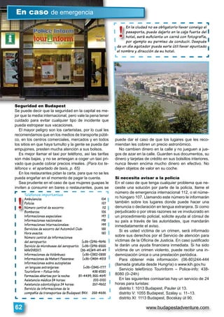 www.budapestadventure.com62
Seguridad en Budapest
Se puede decir que la seguridad en la capital es me-
jor que la media internacional, pero vale la pena tener
cuidado para evitar cualquier tipo de incidente que
pueda estropear sus vacaciones.
El mayor peligro son los carteristas, por lo cual les
recomendamos que en los medios de transporte públi-
co, en los centros comerciales, mercados y en todos
los sitios en que haya tumulto y la gente se pueda dar
empujones, presten mucha atención a sus bolsos.
Es mejor llamar el taxi por teléfono, así las tarifas
son más bajas, y no se arriesgan a coger un taxi pri-
vado que puede cobrar precios irreales. (Para los te-
léfonos v. el apartado de taxis, p. 65)
En los restaurantes pidan la carta, para que no se les
pueda engañar en el momento de pagar la cuenta.
Sea prudente en el caso de que mujeres guapas le
inviten a consumir en bares o restaurantes, pues se
puede dar el caso de que los lugares que les reco-
miendan les cobren un precio astronómico.
No cambien dinero en la calle y no jueguen a jue-
gos de azar en la calle. Guarden sus documentos, su
dinero y tarjetas de crédito en sus bolsillos interiores,
nunca lleven encima mucho dinero en efectivo. No
dejen objetos de valor en su coche.
Si necesita avisar a la policía
En el caso de que tenga cualquier problema que ne-
cesite una solución por parte de la policía, llame el
número de emergencia internacional 112, o el núme-
ro húngaro 107. Llamando este número le informarán
también sobre los lugares donde puede hacer una
denuncia o declaración en lengua extranjera. Si como
perjudicado o por otras razones se ve involucrado en
un procedimiento policial, solicite ayuda al cónsul de
su país a través de las autoridades, que mandarán
inmediatamente el aviso.
Si es usted víctima de un crimen, será informado
sobre sus derechos por el Servicio de atención para
víctimas de la Oﬁcina de Justicia. En caso justiﬁcado
le darán una ayuda ﬁnanciera inmediata. Si ha sido
víctima de un crimen violento, puede recibir una in-
demnización única o una prestación periódica.
Para obtener más información: (06-80)244-444
(llamada gratuita desde Hungría) o www.kih.gov.hu
Servicio telefónico Tourinform – Police-info: 438-
8080 (0–24h)
En las siguientes comisarías hay un servicio de 24
horas para turistas:
distrito I: 1013 Budapest, Pauler út 13.
distrito V: 1055 Budapest, Szalay u. 11–13.
distrito XI: 1113 Budapest, Bocskay út 90.
Seguridad en Budapest
En caso de emergencia
!
Teléfonos importantes
Ambulancia: 104
Policía: 107
Número central de socorro: 112
Bomberos: 105
Informaciones especiales: 197
Informaciones nacionales: 198
Informaciones internacionales: 199
Servicios de socorro del Automóvil Club: 188
Hora exacta: 180
Número central de informaciones
del aeropuerto: (+36-1)296-9696
Servicio de microbuses del aeropuerto: (+36-1)296-8555
MÁVDIREKT: (36-40)49-49-49
Informaciones de Volánbusz: (+36-1)382-0888
Informaciones de Mahart Passnave: (+36-1)484-4013
Informaciones sobre autopistas
en lenguas extranjeras: (+36-1)345-1777
Tourinform – Police-info: 438-8080
Farmacias abiertas por la noche: 311-4439; 355-4691
Asistencia médica 24 horas: 200-0100
Asistencia odontológica 24 horas: 267-9602
Servicio de informaciones de la
compañía de transportes de Budapest BKV: 258-4636
En la ciudad no es obligatorio llevar consigo el
pasaporte, puede dejarlo en la caja fuerte del
hotel, será suﬁciente un carné con fotografía,
por ejemplo su permiso de conducir. Después
de un día agotador puede serle útil llevar apuntado
el nombre y dirección de su hotel.
lEn la ciudad n
pasaporte, pu
hotel, será su
por ejemplo s
de un día agotador
!
 