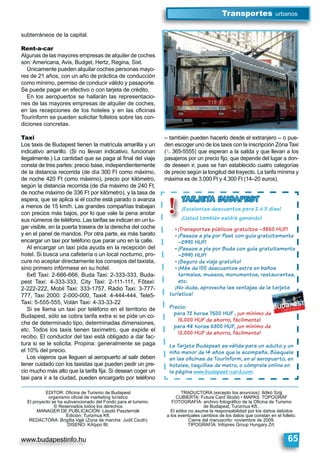 www.budapestinfo.hu
Transportes urbanos
65
subterráneos de la capital.
Rent-a-car
Algunas de las mayores empresas de alquiler de coches
son: Americana, Avis, Budget, Hertz, Regina, Sixt.
Únicamente pueden alquilar coches personas mayo-
res de 21 años, con un año de práctica de conducción
como mínimo, permiso de conducir válido y pasaporte.
Se puede pagar en efectivo o con tarjeta de crédito.
En los aeropuertos se hallarán las representacio-
nes de las mayores empresas de alquiler de coches,
en las recepciones de los hoteles y en las oﬁcinas
Tourinform se pueden solicitar folletos sobre las con-
diciones concretas.
Taxi
Los taxis de Budapest tienen la matrícula amarilla y un
indicativo amarillo. (Si no llevan indicativo, funcionan
ilegalmente.) La cantidad que se paga al ﬁnal del viaje
consta de tres partes: precio base, independientemente
de la distancia recorrida (de día 300 Ft como máximo,
de noche 420 Ft como máximo), precio por kilómetro,
según la distancia recorrida (de día máximo de 240 Ft,
de noche máximo de 336 Ft por kilómetro), y la tasa de
espera, que se aplica si el coche está parado o avanza
a menos de 15 km/h. Las grandes compañías trabajan
con precios más bajos, por lo que vale la pena anotar
sus números de teléfono. Las tarifas se indican en un lu-
gar visible, en la puerta trasera de la derecha del coche
y en el panel de mandos. Por otra parte, es más barato
encargar un taxi por teléfono que parar uno en la calle.
Al encargar un taxi pida ayuda en la recepción del
hotel. Si busca una cafetería o un local nocturno, pro-
cure no aceptar directamente los consejos del taxista,
sino primero infórmese en su hotel.
6x6 Taxi: 2-666-666, Buda Taxi: 2-333-333, Buda-
pest Taxi: 4-333-333, City Taxi: 2-111-111, Főtaxi:
2-222-222, Mobil Taxi: 333-1757, Rádió Taxi: 3-777-
777, Taxi 2000: 2-000-000, Taxi4: 4-444-444, Tele5-
Taxi: 5-555-555, Volán Taxi: 4-33-33-22
Si se llama un taxi por teléfono en el territorio de
Budapest, sólo se cobra tarifa extra si se pide un co-
che de determinado tipo, determinadas dimensiones,
etc. Todos los taxis tienen taxímetro, que expide el
recibo. El conductor del taxi está obligado a dar fac-
tura si se le solicita. Propina: generalmente se paga
el 10% del precio.
Los viajeros que lleguen al aeropuerto al salir deben
tener cuidado con los taxistas que pueden pedir un pre-
cio mucho más alto que la tarifa ﬁja. Si desean coger un
taxi para ir a la ciudad, pueden encargarlo por teléfono
– también pueden hacerlo desde el extranjero – o pue-
den escoger uno de los taxis con la inscripción Zóna Taxi
(§ 365-5555) que esperan a la salida y que llevan a los
pasajeros por un precio ﬁjo, que depende del lugar a don-
de deseen ir, pues se han establecido cuatro categorías
de precio según la longitud del trayecto. La tarifa mínima y
máxima es de 3.000 Ft y 4.300 Ft (14–20 euros).
EDITOR: Oﬁcina de Turismo de Budapest
organismo oﬁcial de marketing turístico
El proyecto se ha subvencionado del Fondo para el turismo.
© Reservados todos los derechos
MANAGER DE PUBLICACIÓN: László Paszternák
Edición: Turizmus Kft.
REDACTORA: Brigitta Vajk (Zona de marcha: Judit Csuth)
DISEÑO: KAtypo Bt.
TRADUCTORA (excepto los anuncios): Ildikó Szijj
CUBIERTA: Future Card Stúdió • MAPAS: TOPOGRÁF
FOTOGRAFÍA: archivo fotográﬁco de la Oﬁcina de Turismo
de Budapest, Turizmus Kft.,
El editor no asume la responsabilidad por los daños debidos
a los eventuales cambios de los datos que constan en el folleto.
Cierre del manuscrito: noviembre de 2009.
TIPOGRAFÍA: Infopres Group Hungary Zrt.
!
TARJETA BUDAPEST
¡Excelentes descuentos para 2 ó 3 días!
¡Usted también saldrá ganando!
¡Transportes públicos gratuitos –3850 HUF!
¡Paseos a pie por Pest con guía gratuitamente
–2990 HUF!
¡Paseos a pie por Buda con guía gratuitamente
–2990 HUF!
¡Seguro de viaje gratuito!
¡Más de 100 descuentos extra en baños
termales, museos, monumentos, restaurantes,
etc.
¡No dude, aproveche las ventajas de la tarjeta
turística!
Precio:
para 72 horas 7500 HUF , ¡un mínimo de
15.000 HUF de ahorro, fácilmente!
para 48 horas 6300 HUF, ¡un mínimo de
12.000 HUF de ahorro, fácilmente!
La Tarjeta Budapest es válida para un adulto y un
niño menor de 14 años que le acompaña. Búsquela
en las oﬁcinas de Tourinform, en el aeropuerto, en
hoteles, taquillas de metro, o cómprela online en
la página www.budapest-card.com.
 