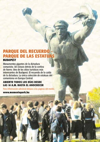 PARQUE DEL RECUERDO -
PARQUE DE LAS ESTATUAS
BUDAPEST
Monumentos gigantes de la dictadura
comunista. Un vistazo detrás de la cortina
de hierro. Uno de los sitios turísticos más
interesantes de Budapest. El recuerdo de la caída
de la dictadura. La única colección de estatuas del
comunismo en Europa Central.
ABIERTO TODOS LOS DÍAS DESDE
LAS 10 A.M. HASTA EL ANOCHECER
Para información adicional diríjase a las páginas del medio.
www.mementopark.hu
 