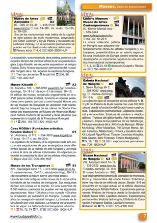 www.budapestinfo.hu 7
Museos, salas de exposiciones
Museo de Artes
Aplicadas f D3
IX., Üllői út 33–37. § 456-5100
www.imm.hu © ma: 14–18h, mi, vi–do: 10–18h,
ju: 10–22h
Uno de los monumentos más bellos de la capital
es este palacio de estilo modernista, proyectado
por Ödön Lechner y Gyula Pártos y recubierto de
cerámica Zsolnay. En la exposición permanente se
pueden ver los objetos más valiosos del museo.
ë Ferenc körút à 4, 6 & 800–2500 HUF
Museo de Artes
Aplicadas f
IX Üllői út 33 37 §§
Idea
Galería Nacional
de Hungría l B2
I., Szent György tér 2.
§ 201-9082 www.mng.
hu © martes–domingo,
10–18 h
La colección que se encuentra en los ediﬁcios A, B,
C y D del Palacio de Buda cuenta con unas 100.000
piezas desde la fundación del Estado hasta nuestros
días. Exposiciones permanentes: Gliptoteca medie-
val y renacentista, Estatuas de madera y retablos
góticos, Trípticos del gótico tardío, Arte renacentista
y barroco, Cripta de los palatinos de los Habsburgo,
Pintura y escultura del s. XIX (Gyula Benczúr, Mihály
Munkácsy, Viktor Madarász, Pál Szinyei Merse, Ist-
ván Ferenczy, Miklós Izsó), Pintura y escultura del s.
XX (József Rippl-Rónai, Tivadar Csontváry Kosztka,
Béla Czóbel, Béni Ferenczy, Ferenc Medgyessy).
ã 5, 16, 178 à 18 & exposiciones permanen-
tes: 700–1500 HUF
Galería Nacional
de Hungría l B2
Idea
Museo Nacional
de Hungría m C3
VIII., Múzeum körút 14–16.
§ 338-2122 www.hnm.hu
© martes–domingo, 10–18 h
El museo fundado en 1802,
que originalmente contenía la colección de monedas,
libros y manuscritos del conde Ferenc Széchényi,
tiene hoy más de un millón de piezas. Desde 1846 se
encuentra en su lugar actual, en el ediﬁcio clasicista
proyectado por Mihály Pollack. Exposiciones perma-
nentes: Historia de Hungría desde la fundación del
Estado hasta 1990, Lapidario romano. Exposiciones
permanentes: Historia de Hungría, El Manto de Coro-
nación, Húngaros Sabios, Lapidario romano.
ë Kálvin tér ã 15, 9 & 520–2100 HUF
Museo Nacional
de Hungría m C3
Idea
Ludwig Múzeum –
Museo de Artes
Contemporáneas k D4
IX., Komor Marcell utca 1.
§ 555-3444
www.ludwigmuseum.hu
© ma–do: 10–20 h
La única colección pública
en Hungría que adquiere sis-
temáticamente obras de artistas húngaros y ex-
tranjeros, presentándolas en un mismo espacio.
Es una institución de Europa centro-oriental que
desempeña un importante papel en la vida artís-
tica internacional contemporánea.
à 1, 2, 24 ã 23, 54 à dirección Csepel o Rácke-
ve & 700–3000 HUF
Ludwig Múzeum –
Museo de Artes
Idea
La exposición, que presenta la obra poética, pictórica y de
redactor literario del principal artista de la vanguardia hún-
gara, Lajos Kassák, se encuentra expuesta en el antiguo
Palacio Zichy. Nueva exposición permanente del museo:
arte húngaro del s. XX, legados de escritores húngaros.
à 1 Tren de cercanías à Árpád híd ã 206, 86
& 150–300 HUF
Museo Kiscelli h A3
III., Kiscelli u. 108. § 388-8560 www.btm.hu © martes–
domingo, 10–18 h (1 de nov.–31 de marzo: 10–16)
El ediﬁcio del museo, construido originalmente en el s.
XVIII para la orden trinitaria, funcionó en épocas poste-
riores como palacio barroco y como hospital. Hoy es uno
de los museos de Budapest de ubicación más bonita,
situado bajo los bosques de las colinas de Óbuda. Pre-
senta dos exposiciones del Museo de Historia de Buda-
pest: historia moderna de la ciudad y obras plásticas que
representan la capital, de la Pinacoteca Municipal.
à 17 ã 260, 165 & 320–1500 HUF
Casa KOGArt (Fundación artística
Kovács Gábor) i D1
VI., Andrássy út 112. § 354-3820 www.kogart.hu
© lu-sá: 10–17 h, do: 10–20 h
En el palacio de Andrássy út se organizan cada año cin-
co o seis exposiciones de gran envergadura sobre dife-
rentes épocas de la historia de arte húngara y universal
y sobre la obra de artistas individuales. Un objectivo pri-
mordial es presentar la obra de los artistas más jóvenes.
È Bajza utca & 200–800 HUF
Museo de los Transportes j E1
XIV., Városligeti körút 11. § 273-3840 www.km.iif.hu
© martes–viernes, 10–17 h, sábado–domingo, 10–18 h
(de noviembre a marzo cierra una hora antes)
Una de las más antiguas colecciones de Europa sobre
la historia de los medios de transporte. Sus maquetas
de tren son únicas en el mundo. En una superﬁcie de
8.000 metros cuadrados se pueden ver las siguientes
exposiciones: Hace 100 años y hoy: cumple 100 años
la circulación en automóvil en Hungría, Cumple cien
años la navegación estatal húngara, La historia de la
circulación por vías públicas, La historia de la locomo-
tora de vapor, La historia de los transportes urbanos.
à 1 ä 70, 72, 74 ã 7, 173E & 500–1900 HUF
 