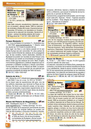 www.budapestadventure.com8
Museos, salas de exposiciones
Parque Memento – Una última mirada tras
el Telón de Acero. Una de las principales
curiosidades de Budapest. ¡Varias tonela-
das de comunismo! www.mementopark.hu
Parque Mem
el Telón de A
curiosidades
das de comu
!
Museo de Ciencias
Naturales
de Hungría n E3
VIII., Ludovika tér 2–6.
§ 210-1085
© 10–18 h, cerrado los
martes
Este bello conjunto arquitectónico clasicista, junto
con el picadero, alberga desde 1995 la colección
de minerales y fósiles del museo. Exposiciones per-
manentes: El hombre y la naturaleza en Hungría,
Tesoros de la colección de minerales, Senda en el
tiempo – parque de piedras delante del museo.
ë Nagyvárad tér à 24 & 300–2000 HUF
Museo de Ciencias
Naturales
Idea
Museo de Bellas
Artes t D1
XIV., Dózsa György út
41. (Hősök tere)
§ 469-7100 ww.szepmuveszeti.hu
© martes–domingo, 10–17.30 h
La base del material del museo fue la rica colec-
ción de pintura de la familia Esterházy, de los años
1870. Hoy el museo cuenta con cien mil piezas y
desde 1906 se encuentra instalado en un magníﬁ-
co ediﬁcio clasicista de la Plaza de los Héroes. Se
exhiben obras extranjeras desde la época primitiva
hasta nuestros días. Además de las colecciones
egipcia, griega y romana, es muy rica la colección
italiana, con obras pictóricas de los siglos XIII-XVIII.
La colección española cuenta con siete cuadros de
El Greco, de entre las obras de arte de los siglos
XIX–XX destaca la colección de pintura francesa.
È Hősök tere ã 20E, 30, 105 ä 75, 79
& 700–3000 HUF
Museo de Bellas
Artes t D1
Idea
Parque Memento o A4
XXII., cruce de Balatoni út (carretera 7) – Szabadkai utca
§ 424-7500 www.mementopark.hu © Abierto cada
día desde las 10 h hasta la puesta del sol.
Este lugar nos lleva a una época pasada en la que
media Europa era aún comunista. En otros países de
Europa Centro-Oriental las estatuas de la propaganda
roja, de tipo soviético, fueron destruidas, mientras en
Budapest se pueden ver reunidas en este Parque unas
40 estatuas que antaño se encontraban en lugares pú-
blicos. Están aquí las estatuas de Lenin, Marx, Engels,
monumentos gigantescos y estatuas alegóricas que re-
presentan a soldados soviéticos y héroes comunistas.
Forma parte del museo la Tribuna de Stalin, la exposi-
ción de la Barraca y la proyección de una película que
presenta el ambiente de detrás del Telón de Acero.
ã 150 & 1000–1500 HUF
Galería de Arte p D1
XIV., Dózsa Gy. út 37. (Hősök tere) www.mucsarnok.hu
§ 460-7000 © ma, mi, vi–do: 10–18 h, ju: 12–20 h
Es la mayor sala de exposiciones del país, uno de
los ediﬁcios clasicistas que dominan la Plaza de los
Héroes. No tiene una colección propia, en las expo-
siciones temporales organizadas regularmente en la
galería se exhiben en primer lugar obras de jóvenes
artistas y grupos contemporáneos.
È Hősök tere ã 20E, 30, 105 ä 75, 79 & 500–
2600 HUF (entrada combinada con el Museo Ernst:
800–1600 Ft)
Museo del Palacio de Nagytétény q A4
XXII., Kastélypark utca 9–11. § 207-0005/4
www.nagytetenyi.hu © martes–domingo, 10–18 h
En las 28 salas de la exposición permanente de este
palacio barroco de singular belleza se pueden ver
más de 300 muebles y conjuntos mobiliarios, estufas,
lámparas, alfombras, tapices y objetos de cerámica,
vidrio u orfebrería, que evocan el ambiente de los ho-
gares de un período de 500 años.
Exposiciones y programas tradicionales, que se orga-
nizan cada año: “Épocas – ﬂores”, “Cajones secretos
de los muebles”, “Días alegres en el jardín del Cen-
tauro”, “Navidad en el palacio”.
ã 33 & 300–2000 HUF
Museo de Óbuda s A3
III., Fő tér 1. § 250-1020 © ma–do: 14–20 h (gratuito
el primer sábado de cada mes)
La colección, expuesta en el Palacio Zichy, presenta do-
cumentos y recuerdos de la historia industrial de Óbuda
y sus alrededores, desde la época romana hasta el s.
XX. En las exposiciones permanentes se ven interiores
modernistas, una colección de historia de los juguetes y
adornos de hierro forjado de antiguas casas de Óbuda.
à Árpád híd à 1 ã 206, 86, 106 & 200–500 HUF
Museo
Etnográfico r C1
V., Kossuth tér 12.
§ 473-2400
www.neprajz.hu
© martes–domingo, 10–18 h
Uno de los mayores museos de Europa de este
género, con 139.000 piezas húngaras y 53.000 pie-
zas internacionales. El magníﬁco ediﬁcio, situado
junto al Parlamento, que albergó originalmente el
Tribunal Supremo, tiene elementos renacentistas,
barrocos y clasicistas. Exposiciones permanentes:
La cultura tradicional del pueblo húngaro, Desde
las sociedades primitivas hasta la civilización.
à 2 2 Kossuth Lajos tér & 400–800 HUF
Museo
Etnográfico r C1
ã 33 & 300–2000 HUF
Idea
 