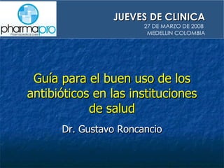 Guía para el buen uso de los antibióticos en las instituciones de salud Dr. Gustavo Roncancio JUEVES DE CLINICA 27 DE MARZO DE 2008  MEDELLIN COLOMBIA 