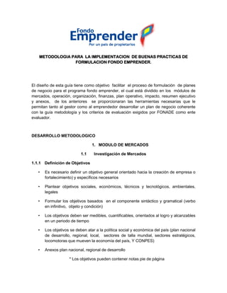 METODOLOGIA PARA LA IMPLEMENTACION DE BUENAS PRACTICAS DE
FORMULACION FONDO EMPRENDER.
El diseño de esta guía tiene como objetivo facilitar el proceso de formulación de planes
de negocio para el programa fondo emprender, el cual está dividido en los módulos de
mercados, operación, organización, finanzas, plan operativo, impacto, resumen ejecutivo
y anexos, de los anteriores se proporcionaran las herramientas necesarias que le
permitan tanto al gestor como al emprendedor desarrollar un plan de negocio coherente
con la guía metodología y los criterios de evaluación exigidos por FONADE como ente
evaluador.
DESARROLLO METODOLOGICO
1. MODULO DE MERCADOS
1.1 Investigación de Mercados
1.1.1 Definición de Objetivos
• Es necesario definir un objetivo general orientado hacia la creación de empresa o
fortalecimiento) y específicos necesarios
• Plantear objetivos sociales, económicos, técnicos y tecnológicos, ambientales,
legales
• Formular los objetivos basados en el componente sintáctico y gramatical (verbo
en infinitivo, objeto y condición)
• Los objetivos deben ser medibles, cuantificables, orientados al logro y alcanzables
en un periodo de tiempo
• Los objetivos se deben atar a la política social y económica del país (plan nacional
de desarrollo, regional, local, sectores de talla mundial, sectores estratégicos,
locomotoras que mueven la economía del país, Y CONPES)
• Anexos plan nacional, regional de desarrollo
* Los objetivos pueden contener notas pie de página
 