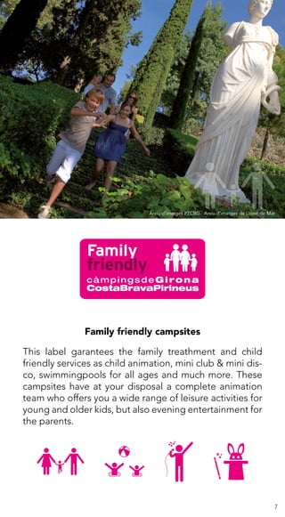 7
Family friendly campsites
This label garantees the family treathment and child
friendly services as child animation, mini club & mini dis-
co, swimmingpools for all ages and much more. These
campsites have at your disposal a complete animation
team who offers you a wide range of leisure activities for
young and older kids, but also evening entertainment for
the parents.
Arxiu d’imatges PTCBG · Arxiu d’imatges de Lloret de Mar
 