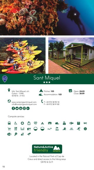 98
Campsite services
Sant Miquel
Urb. Sant Miquel, s/n
Colera · 17496
42’40 N - 3’14 E
T +34 972 38 90 18
F +34 972 38 91 80
www.campingsantmiquel.com
info@campingsantmiquel.com
Located in the Natural Park of Cap de
Creus and direct access to the hiking ways
GR-92 & Gr-11
Pitches: 125
Accommodation: 125
Open: 24-03
Close: 30-09
63
 
