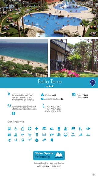 107
Located on the beach of Blanes
with kayak & paddle surf.
Campsite services
www.campingbellaterra.com
info@campingbellaterra.com
Av. Vila de Madrid, 35-40
Apt. 69 · Blanes · 17300
41º 39’29” N - 2º 46’45” E
T +34 972 34 80 17
T +34 972 34 80 23
F +34 972 34 82 75
Open: 24-03
Close: 30-09
Pitches: 668
Accommodation: 86
Bella Terra 4
 