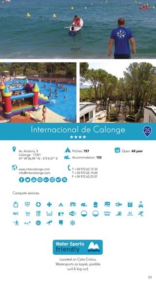 111
Campsite services
www.intercalonge.com
info@intercalonge.com
Av. Andorra, 9
Calonge · 17251
41º 49’56,94” N - 3º5’4,57” E
T +34 972 65 12 33
T +34 972 65 14 64
F +34 972 65 25 07
Internacional de Calonge
Located on Cala Cristus.
Watersports as kayak, paddle
surf & big surf.
Open: All yearPitches: 757
Accommodation: 152
25
 