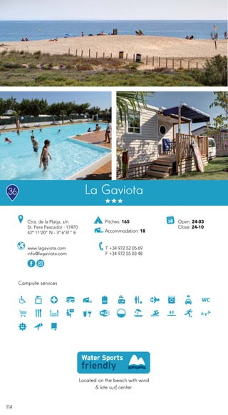 114
Campsite services
www.lagaviota.com
info@lagaviota.com
Open: 24-03
Close: 24-10
Ctra. de la Platja, s/n
St. Pere Pescador · 17470
42º 11’20” N - 3º 6’31” E
T +34 972 52 05 69
F +34 972 55 03 48
La Gaviota
Located on the beach with wind
& kite surf center.
36
Pitches: 165
Accommodation: 18
 