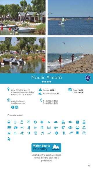117
Located on the beach with kayak
rentals, banana boat ride &
paddle surf.
Campsite services
www.almata.com
info@almata.com
Ctra. GIV. 6216, km. 2,3
Castelló d’Empúries · 17486
N 42º 12’45” - E 3º 05’10”
T +34 972 45 44 77
F +34 972 45 46 86
Open: 18-05
Close: 16-09
Nàutic Almatà
Pitches: 1109
Accommodation: 62
47
 