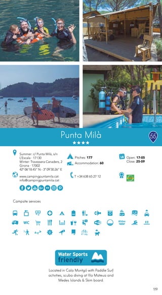 119
Located in Cala Montgó with Paddle Surf
activities, scuba diving at Illa Mateua and
Medes Islands & Skim board.
Campsite services
www.campingpuntamila.cat
info@campingpuntamila.cat
Open: 17-05
Close: 25-09
Summer: c/ Punta Milà, s/n
L’Escala · 17130
Winter: Travessera Canaders, 2
Girona · 17002
42º 06’18.45” N - 3º 09’30.26” E
Punta Milà
Pitches: 177
Accommodation: 60
55
T +34 638 65 27 12
 