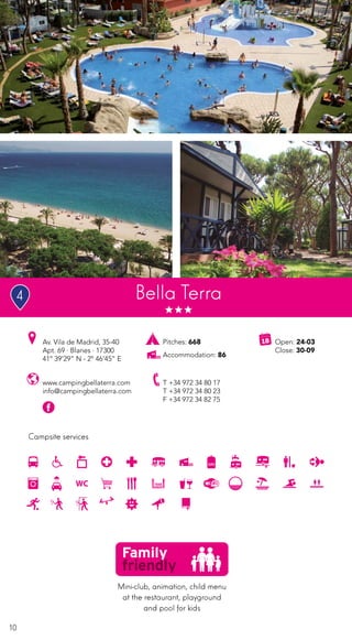 10
Campsite services
www.campingbellaterra.com
info@campingbellaterra.com
Av. Vila de Madrid, 35-40
Apt. 69 · Blanes · 17300
41º 39’29” N - 2º 46’45” E
T +34 972 34 80 17
T +34 972 34 80 23
F +34 972 34 82 75
Open: 24-03
Close: 30-09
Pitches: 668
Accommodation: 86
Bella Terra
Mini-club, animation, child menu
at the restaurant, playground
and pool for kids
4
 