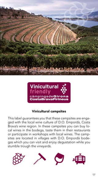 127
Vinicultural campsites
This label guarantees you that these campsites are enga-
ged with the local wine culture of D.O. Empordà, Costa
Brava’s wine region. In these campsites you can buy lo-
cal wines in the bodega, taste them in their restaurants
or participate in workshops with local wines. The camp-
sites are located in villages with D.O. Empordà bode-
gas which you can visit and enjoy degustation while you
stumble trough the vineyards.
Arxiu d’imatges PTCBG · Olga Planas · Arxiu d’imatges de Peralada Grup
 