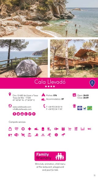 11
Campsite services
www.calallevado.com
info@calallevado.com
Ctra. GI-682 de Lloret a Tossa
Tossa de Mar · 17320
41º 42’54” N - 2º 54’24” E
T +34 972 34 03 14
F +34 972 34 11 87
Open: 26-03
Close: 26-09
Pitches: 576
Accommodation: 87
Cala Llevadó
Mini-club, animation, child menu
at the restaurant, playground
and pool for kids
8
 