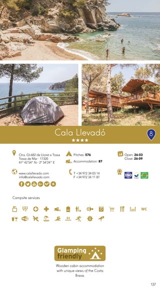 137
Campsite services
www.calallevado.com
info@calallevado.com
Ctra. GI-682 de Lloret a Tossa
Tossa de Mar · 17320
41º 42’54” N - 2º 54’24” E
T +34 972 34 03 14
F +34 972 34 11 87
Cala Llevadó
Wooden cabin accommodation
with unique views of the Costa
Brava.
Open: 26-03
Close: 26-09
Pitches: 576
Accommodation: 87
8
 