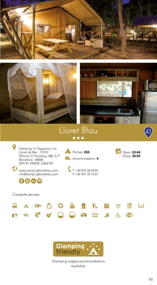 141
Lloret Blau
Glamping lodges accommodations
available.
Campsite services
www.campinglloretblau.com
info@campinglloretblau.com
T +34 972 36 54 83
F +34 931 18 12 61
Open: 23-04
Close: 30-09
Càmping: C/ Aiguaviva, s/n
Lloret de Mar · 17310
Oficina: C/ Provença, 286, 2n1ª
Barcelona · 08008
GPS 41.705929, 2.842195
Pitches: 250
Accommodation: 4
43
 