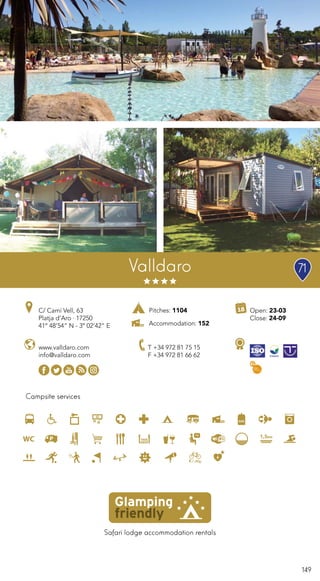 149
Safari lodge accommodation rentals
Campsite services
Valldaro
www.valldaro.com
info@valldaro.com
C/ Camí Vell, 63
Platja d’Aro · 17250
41º 48’54” N - 3º 02’42” E
T +34 972 81 75 15
F +34 972 81 66 62
Open: 23-03
Close: 24-09
Pitches: 1104
Accommodation: 152
71
 