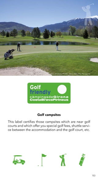 153
Golf campsites
This label certifies those campsites which are near golf
courts and which offer you special golf fees, shuttle servi-
ce between the accommodation and the golf court, etc.
Arxiu d’imatges PTCBG · Maria Geli / Pilar Planagumà
 