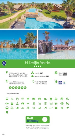 156
Campsite services
El Delfin Verde
www.eldelfinverde.com
info@eldelfinverde.com
C/ Rossinyol, 1 · Apt. 43
Torroella de Montgrí · 17257
42º 00’43.70” N - 3º 11’17.56”
T +34 972 75 84 54
F +34 972 76 00 70
Near the golf courts Par3 Pitch &
Putt Gualta and Golf Empordà.
Open: 18-05
Close: 30-09
Pitches: 987
Accommodation: 577
17
 