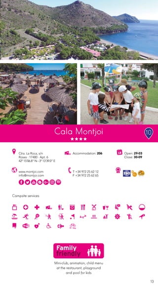 13
Campsite services
Open: 29-03
Close: 30-09
Accommodation: 206Ctra. La Roca, s/n
Roses · 17480 · Apt. 6
42º 15’06.8” N - 3º 13’39.0” E
T +34 972 25 62 12
F +34 972 25 62 65
www.montjoi.com
info@montjoi.com
Ciutat de
vacancesCala Montjoi
Mini-club, animation, child menu
at the restaurant, playground
and pool for kids
10
 
