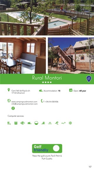 157
Near the golf courts Par3 Pitch &
Putt Gualta.
Rural Montori
Campsite services
www.campingruralmontori.com
info@campingruralmontori.com
Open: All yearCamí Vell de Rupià s/n
17133 Ultramort
T +34 616 030 836
Accommodation: 15
61
 