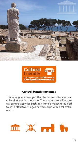 159
Cultural friendly campsites
This label guarantees you that these campsites are near
cultural interesting heritage. These campsites offer spe-
cial cultural activities such as visiting a museum, guided
tours in attractive villages or workshops with local crafts-
men.
Arxiu d’imatges PTCBG · Maria Geli / Pilar Planagumà
 