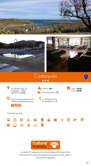 161
Campsite services
Cadaqués
Av. Salvador Dalí, 23
Cadaqués · 17488
42.291791, 3.283248
T +34 972 25 81 26
M +34 608 13 71 20
www.campingcadaques.com
info@campingcadaques.com
Located in Cadaqués, the native village of Salvador Dalí,
and near Port Lligat, the original house of the artist, able to
visit from the campsite.
Open: 23-03
Close: 30-09
Pitches: 196
Accommodation: 15
7
 