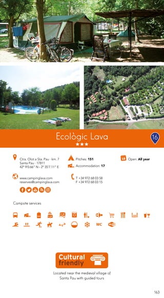 163
Campsite services
www.campinglava.com
reserves@campinglava.com
Ctra. Olot a Sta. Pau · km. 7
Santa Pau · 17811
42º 9’0.66” N - 2º 35’7.11” E
T +34 972 68 03 58
F +34 972 68 03 15
Located near the medieval village of
Santa Pau with guided tours
Open: All year
Ecològic Lava 16
Pitches: 151
Accommodation: 17
 
