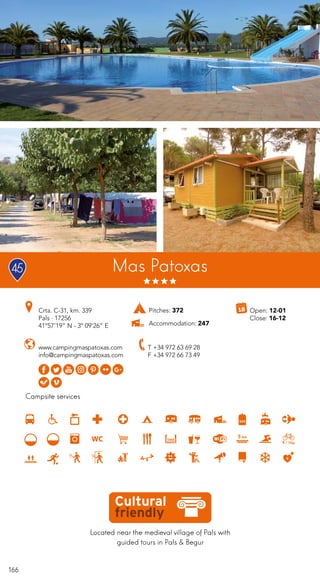 166
Located near the medieval village of Pals with
guided tours in Pals & Begur
Campsite services
Mas Patoxas
www.campingmaspatoxas.com
info@campingmaspatoxas.com
Crta. C-31, km. 339
Pals · 17256
41º57’19” N - 3º 09’26” E
T +34 972 63 69 28
F +34 972 66 73 49
Open: 12-01
Close: 16-12
Pitches: 372
Accommodation: 247
45
 