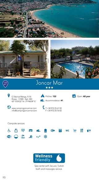 172
Spa center with Jacuzzi, Turkish
bath and massages service.
Campsite services
www.campingjoncarmar.com
info@campingjoncarmar.com
C/ Bernat Metge, 9-10
Roses · 17480 · Apt. 483
42º 15’59.22” N - 3º 9’48.09” E
T +34 972 25 67 02
F +34 972 25 76 02
Joncar Mar27
Open: All yearPitches: 122
Accommodation: 41
 