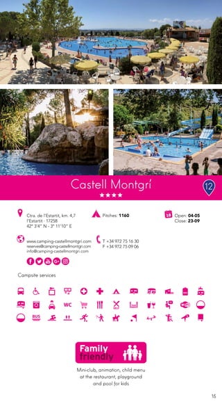 15
Campsite services
www.camping-castellmontgri.com
reserves@camping-castellmontgri.com
info@camping-castellmontgri.com
Ctra. de l’Estartit, km. 4,7
l’Estartit · 17258
42º 3’4” N - 3º 11’10” E
T +34 972 75 16 30
F +34 972 75 09 06
Open: 04-05
Close: 23-09
Pitches: 1160
Castell Montgrí
Mini-club, animation, child menu
at the restaurant, playground
and pool for kids
12
 