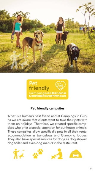 177
Pet friendly campsites
A pet is a human’s best friend and at Campings in Giro-
na we are aware that clients want to take their pets with
them on holidays. Therefore, we created specific camp-
sites who offer a special attention for our house animals.
These campsites allow specifically pets in all their rental
accommodation as bungalows and Glamping lodges.
They also have special services for dogs as dog shower,
dog toilet and even dog menu’s in the restaurant.
 