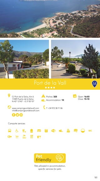 181
Pets allowed in accommodation,
specific services for pets.
Campsite services
www.campingportdelavall.com
info@campingportdelavall.com
C/ Port de la Selva, Km 6
17489 Puerto de la Selva
N 42º 12’45” - E 3º 05’10”
T +34 972 38 71 86
Open: 16-03
Close: 15-10
Port de la Vall
Pitches: 325
Accommodation: 10
54
 