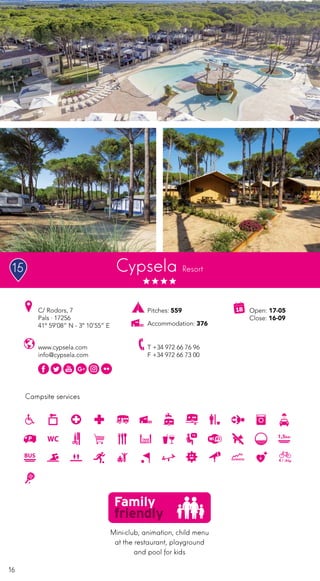 16
Campsite services
Cypsela Resort
www.cypsela.com
info@cypsela.com
C/ Rodors, 7
Pals · 17256
41º 59’08” N - 3º 10’55” E
T +34 972 66 76 96
F +34 972 66 73 00
Open: 17-05
Close: 16-09
Pitches: 559
Accommodation: 376
Mini-club, animation, child menu
at the restaurant, playground
and pool for kids
15
 