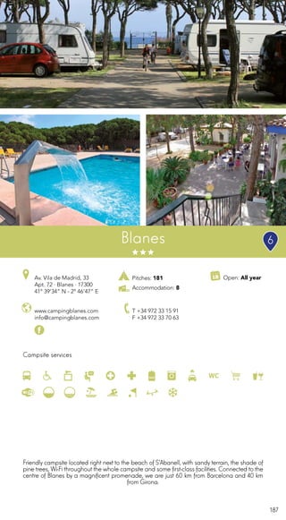 187
Pitches: 181
Accommodation: 8
Campsite services
www.campingblanes.com
info@campingblanes.com
Av. Vila de Madrid, 33
Apt. 72 · Blanes · 17300
41º 39’34” N - 2º 46’47” E
T +34 972 33 15 91
F +34 972 33 70 63
Open: All year
Blanes
Friendly campsite located right next to the beach of S’Abanell, with sandy terrain, the shade of
pine trees, Wi-Fi throughout the whole campsite and some first-class facilities. Connected to the
centre of Blanes by a magnificent promenade, we are just 60 km from Barcelona and 40 km
from Girona.
6
 
