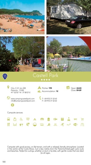 188
Campsite services
www.campingcastellpark.com
info@campingcastellpark.com
Ctra. C-31, km.328
Palamós · 17230
41º 52’55” N - 3º 08’27 E
T +34 972 31 52 63
F +34 972 31 52 63
Open: 24-03
Close: 09-09
Castell Park
Pitches: 195
Accommodation: 12
Campsite with good access, on flat terrain, and with a relaxed, friendly atmosphere. Located
in the centre of the Costa Brava. Just a few metres from the Palamós-Palafrugell cycle route
and beaches. Perfect for outings, whether on foot or by bike, with gentle routes that are ideal
for all ages.
13
 