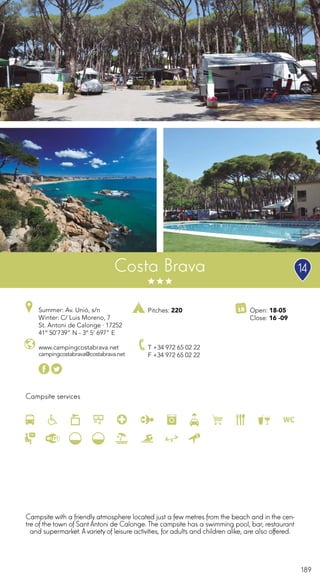 189
Campsite services
Costa Brava
www.campingcostabrava.net
campingcostabrava@costabrava.net
T +34 972 65 02 22
F +34 972 65 02 22
Open: 18-05
Close: 16 -09
Pitches: 220Summer: Av. Unió, s/n
Winter: C/ Luis Moreno, 7
St. Antoni de Calonge · 17252
41º 50’739” N - 3º 5’ 697” E
Campsite with a friendly atmosphere located just a few metres from the beach and in the cen-
tre of the town of Sant Antoni de Calonge. The campsite has a swimming pool, bar, restaurant
and supermarket. Avariety of leisure activities, for adults and children alike, are also offered.
14
 
