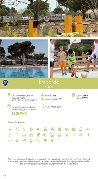 190
Campsite services
www.campingemporda.com
info@campingemporda.com
Ctra. de l’Estartit, km. 4,8
l’Estartit · 17258
42º 3’1.20” N - 3º 10’59.74” E
T +34 972 75 06 49
Open: 24-03
Close: 07-10
Empordà
Pitches: 260
Accommodation: 9
Our campsite is small, friendly and relaxed. 1 km away from both l’Estartit and 5 km of magni-
ficent sandy beaches, where you will be able to enjoy the Natural Park of the Medes islands,
one of the most beautiful marine environments on the Costa Brava.
19
 