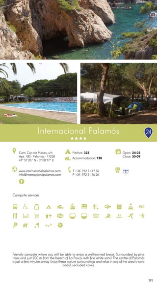 191
Pitches: 323
Accommodation: 130
Campsite services
Internacional Palamós
www.internacionalpalamos.com
info@internacionalpalamos.com
Camí Cap de Planes, s/n
Apt. 100 · Palamós · 17230
41º 51’26” N - 3º 08’17” E
T +34 972 31 47 36
F +34 972 31 76 26
Open: 24-03
Close: 30-09
Friendly campsite where you will be able to enjoy a well-earned break. Surrounded by pine
trees and just 200 m from the beach of La Fosca, with fine white sand. The centre of Palamós
is just a few minutes away. Enjoy these nature surroundings and relax in any of the area’s won-
derful, secluded coves.
24
 
