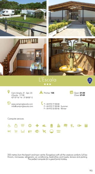 193
Campsite services
www.campinglescala.com
info@campinglescala.com
Camí Ample, 21 · Apt. 23
L’Escala · 17130
42º 07’16” N - 3º 08’00” E
T +34 972 77 00 84
F +34 972 77 00 08 · Summer
F +34 972 55 00 46 · Winter
Open: 01-05
Close: 27-09
Pitches: 135
L’Escala
200 metres from the beach and town centre. Bungalows with all the creature comforts: full ba-
throom, microwave, refrigerator, air conditioning, bedclothes and towels, terrace and parking.
The perfect campsite for a great family holiday.
31
 