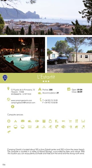194
Campsite services
L’Estartit
www.campingestartit.com
campingestartit@hotmail.com
C/ Pujada de la Primavera, 12
l’Estartit · 17258
42.056660 N - 3.197110 E
T +34 972 75 19 09
F +34 972 10 50 00
Open: 01-04
Close: 30-09
Pitches: 200
Accommodation: 21
Camping Estartit is located about 150 m from Estartit center and 350 m from the mean beach.
The campsite is located in a valley of Massif Montgrí, surrounded by trees and nature. With
this location you can enjoy plenty of shade and hide from the wind and the strong north wind.
32
 